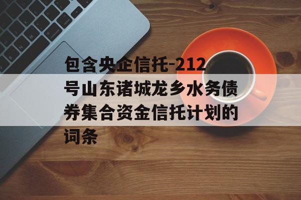 包含央企信托-212号山东诸城龙乡水务债券集合资金信托计划的词条