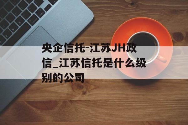 央企信托-江苏JH政信_江苏信托是什么级别的公司