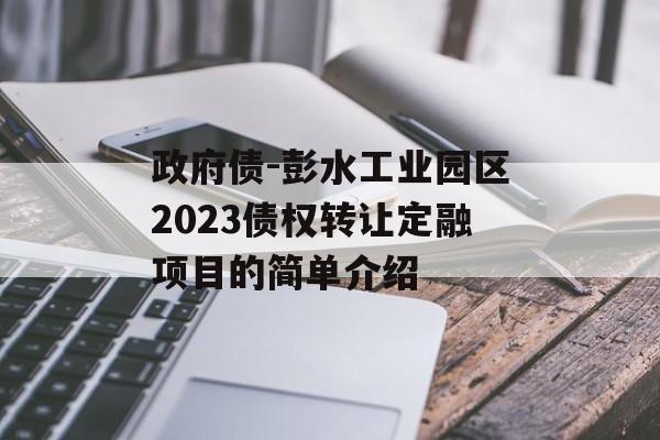 政府债-彭水工业园区2023债权转让定融项目的简单介绍