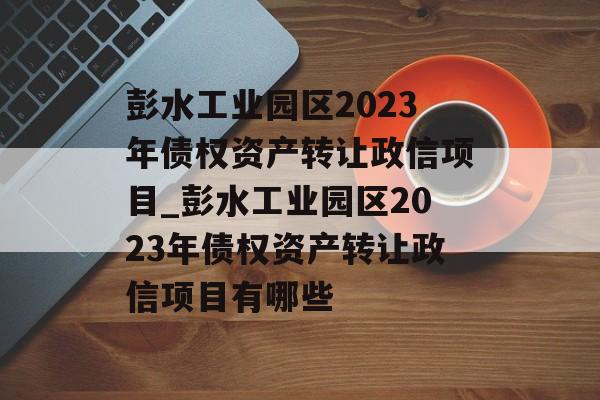 彭水工业园区2023年债权资产转让政信项目_彭水工业园区2023年债权资产转让政信项目有哪些