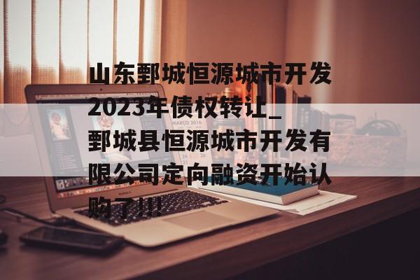 山东鄄城恒源城市开发2023年债权转让_鄄城县恒源城市开发有限公司定向融资开始认购了!!!