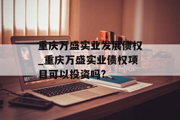 重庆万盛实业发展债权_重庆万盛实业债权项目可以投资吗?