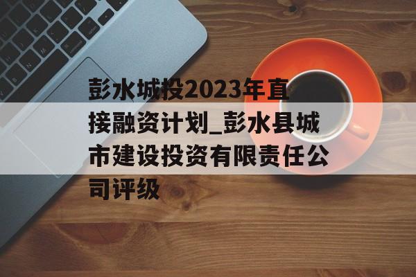 彭水城投2023年直接融资计划_彭水县城市建设投资有限责任公司评级