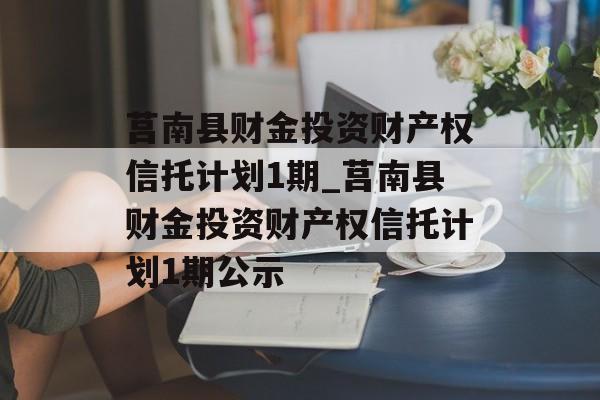 莒南县财金投资财产权信托计划1期_莒南县财金投资财产权信托计划1期公示