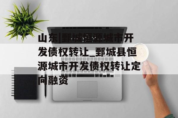 山东|鄄城恒源城市开发债权转让_鄄城县恒源城市开发债权转让定向融资