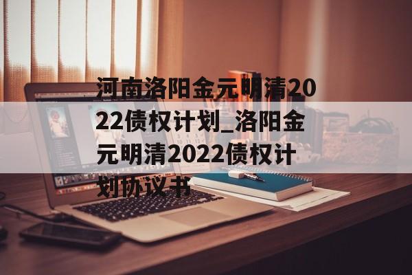 河南洛阳金元明清2022债权计划_洛阳金元明清2022债权计划协议书