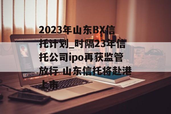 2023年山东BX信托计划_时隔23年信托公司ipo再获监管放行 山东信托将赴港上市