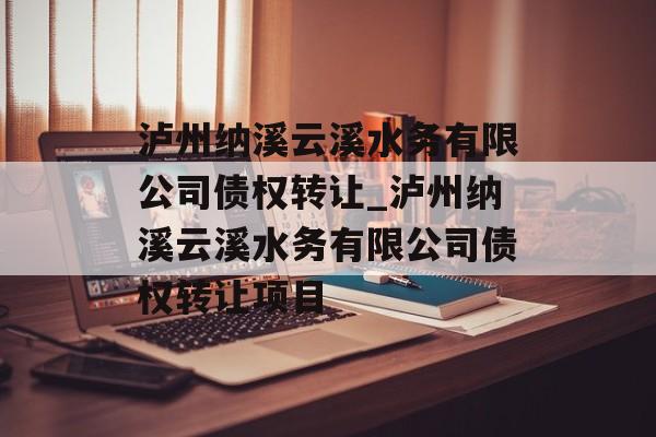 泸州纳溪云溪水务有限公司债权转让_泸州纳溪云溪水务有限公司债权转让项目