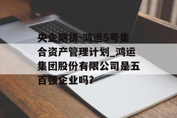 央企期货-鸿运5号集合资产管理计划_鸿运集团股份有限公司是五百强企业吗?