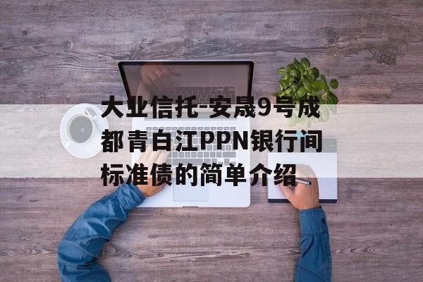 大业信托-安晟9号成都青白江PPN银行间标准债的简单介绍