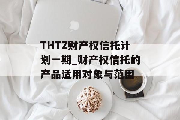 THTZ财产权信托计划一期_财产权信托的产品适用对象与范围