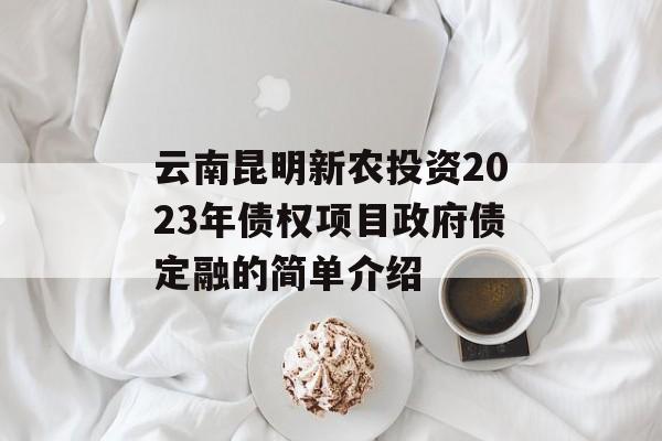 云南昆明新农投资2023年债权项目政府债定融的简单介绍