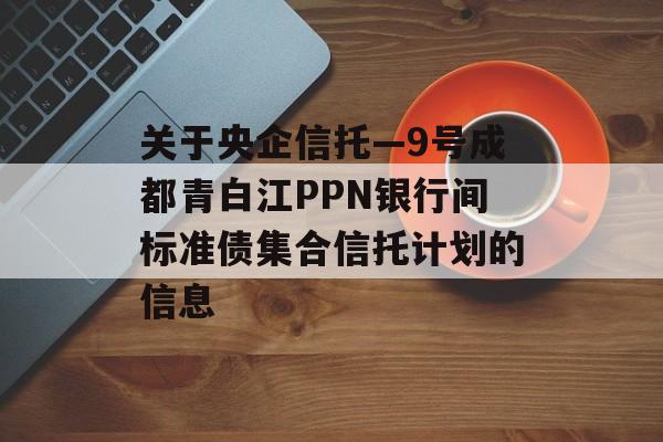 关于央企信托—9号成都青白江PPN银行间标准债集合信托计划的信息