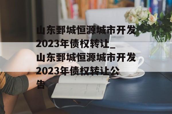 山东鄄城恒源城市开发2023年债权转让_山东鄄城恒源城市开发2023年债权转让公告