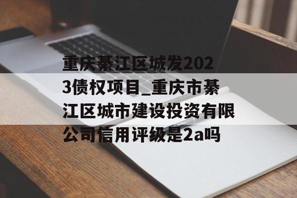 重庆綦江区城发2023债权项目_重庆市綦江区城市建设投资有限公司信用评级是2a吗