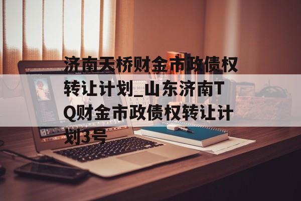 济南天桥财金市政债权转让计划_山东济南TQ财金市政债权转让计划3号