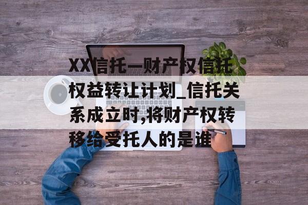 XX信托—财产权信托权益转让计划_信托关系成立时,将财产权转移给受托人的是谁