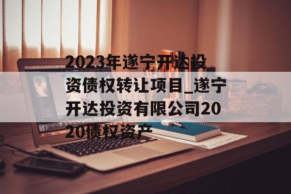 2023年遂宁开达投资债权转让项目_遂宁开达投资有限公司2020债权资产