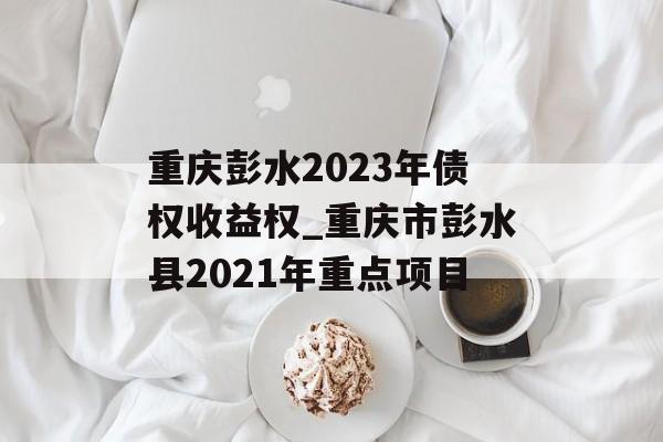 重庆彭水2023年债权收益权_重庆市彭水县2021年重点项目