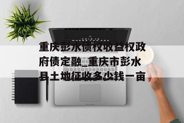 重庆彭水债权收益权政府债定融_重庆市彭水县土地征收多少钱一亩