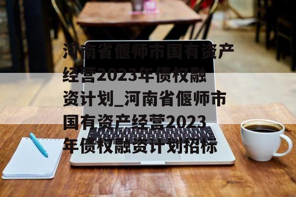 河南省偃师市国有资产经营2023年债权融资计划_河南省偃师市国有资产经营2023年债权融资计划招标