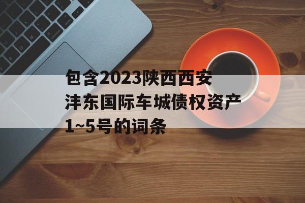 包含2023陕西西安沣东国际车城债权资产1~5号的词条