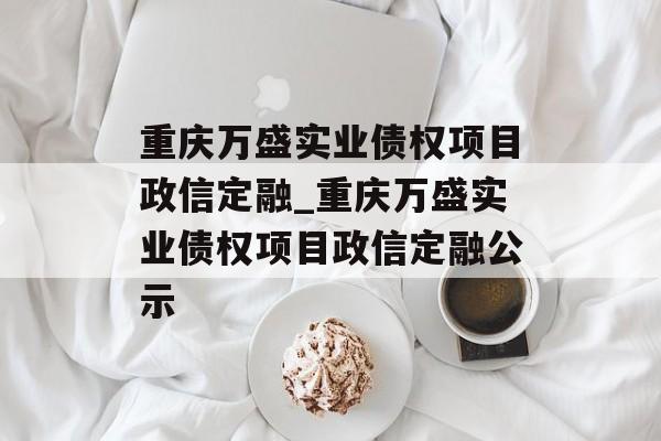 重庆万盛实业债权项目政信定融_重庆万盛实业债权项目政信定融公示