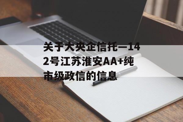 关于大央企信托—142号江苏淮安AA+纯市级政信的信息