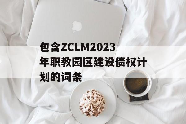 包含ZCLM2023年职教园区建设债权计划的词条