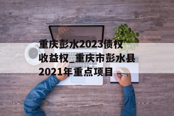 重庆彭水2023债权收益权_重庆市彭水县2021年重点项目