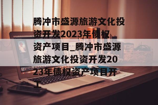 腾冲市盛源旅游文化投资开发2023年债权资产项目_腾冲市盛源旅游文化投资开发2023年债权资产项目开工