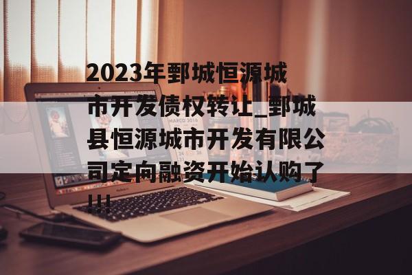 2023年鄄城恒源城市开发债权转让_鄄城县恒源城市开发有限公司定向融资开始认购了!!!