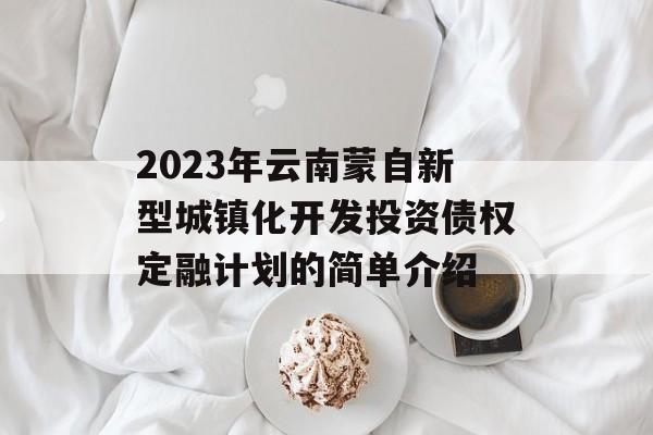 2023年云南蒙自新型城镇化开发投资债权定融计划的简单介绍