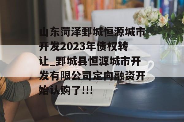 山东菏泽鄄城恒源城市开发2023年债权转让_鄄城县恒源城市开发有限公司定向融资开始认购了!!!