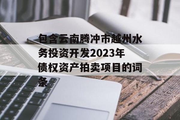 包含云南腾冲市越州水务投资开发2023年债权资产拍卖项目的词条