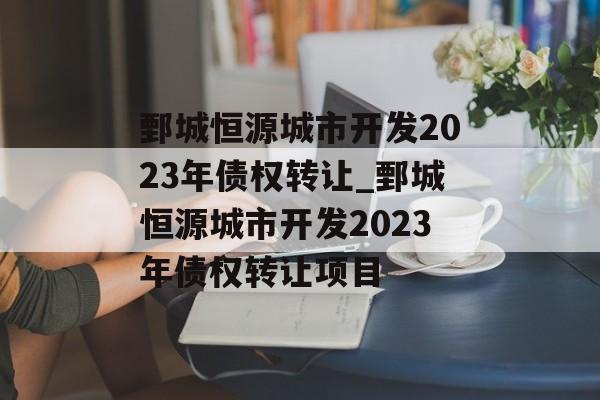 鄄城恒源城市开发2023年债权转让_鄄城恒源城市开发2023年债权转让项目