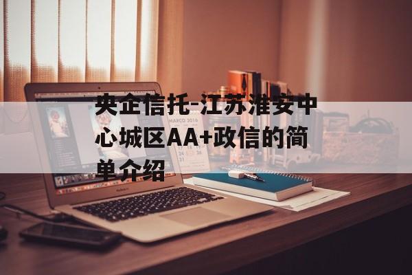 央企信托-江苏淮安中心城区AA+政信的简单介绍