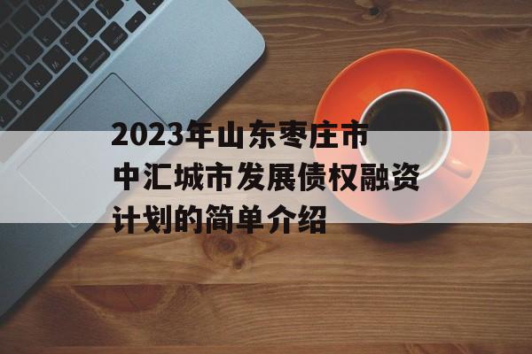 2023年山东枣庄市中汇城市发展债权融资计划的简单介绍