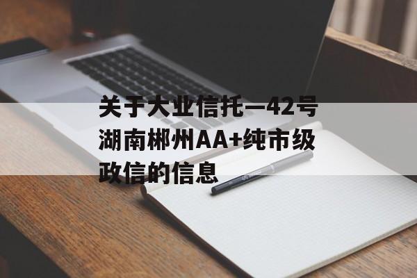 关于大业信托—42号湖南郴州AA+纯市级政信的信息