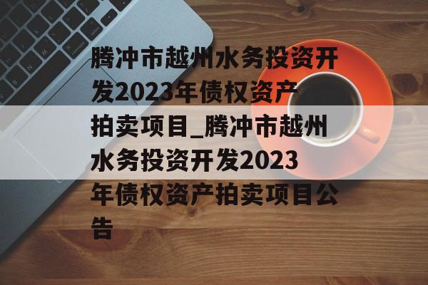 腾冲市越州水务投资开发2023年债权资产拍卖项目_腾冲市越州水务投资开发2023年债权资产拍卖项目公告