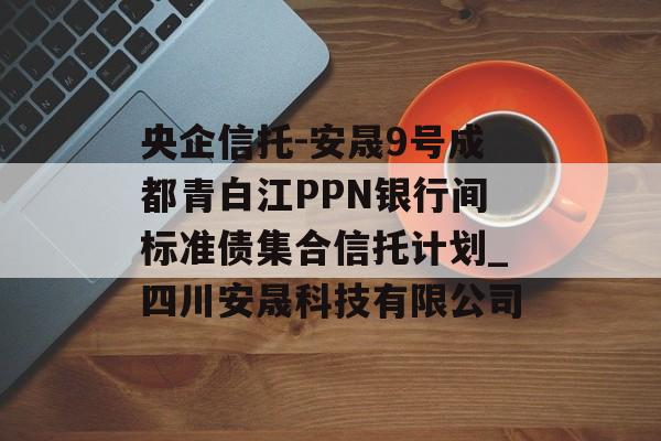 央企信托-安晟9号成都青白江PPN银行间标准债集合信托计划_四川安晟科技有限公司