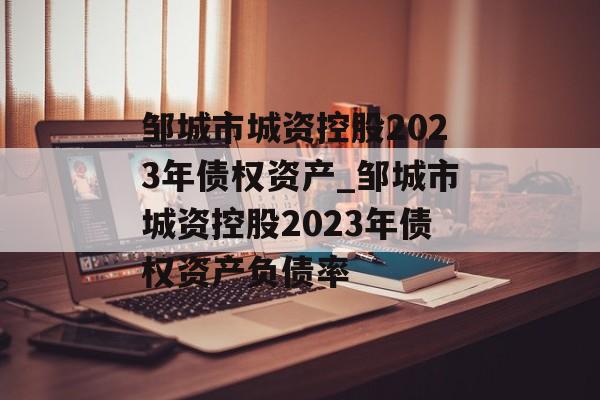 邹城市城资控股2023年债权资产_邹城市城资控股2023年债权资产负债率