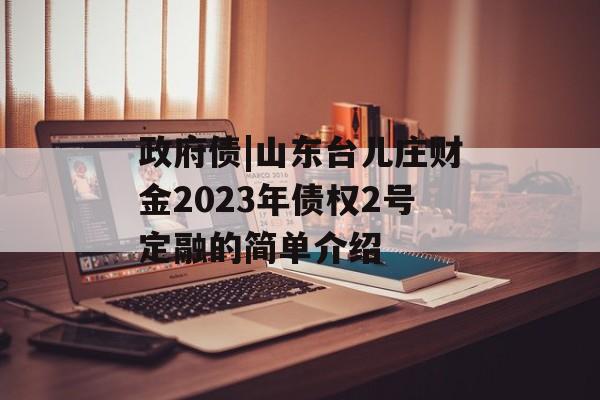 政府债|山东台儿庄财金2023年债权2号定融的简单介绍