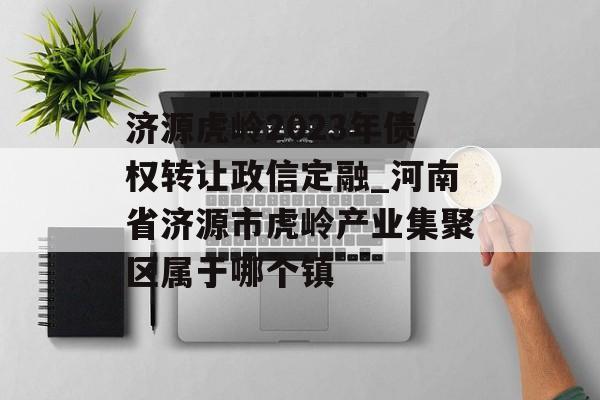 济源虎岭2023年债权转让政信定融_河南省济源市虎岭产业集聚区属于哪个镇