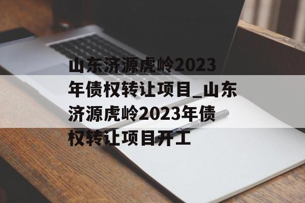 山东济源虎岭2023年债权转让项目_山东济源虎岭2023年债权转让项目开工