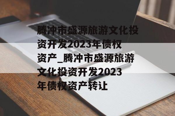 腾冲市盛源旅游文化投资开发2023年债权资产_腾冲市盛源旅游文化投资开发2023年债权资产转让