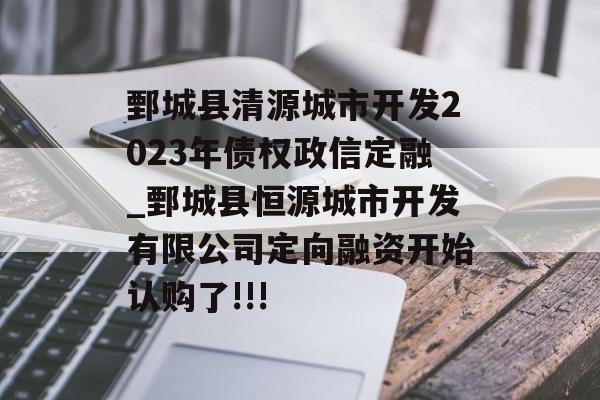 鄄城县清源城市开发2023年债权政信定融_鄄城县恒源城市开发有限公司定向融资开始认购了!!!