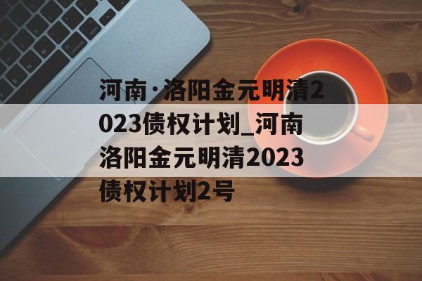 河南·洛阳金元明清2023债权计划_河南洛阳金元明清2023债权计划2号