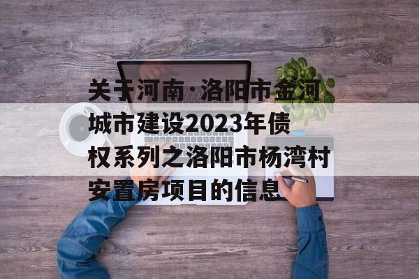 关于河南·洛阳市金河城市建设2023年债权系列之洛阳市杨湾村安置房项目的信息