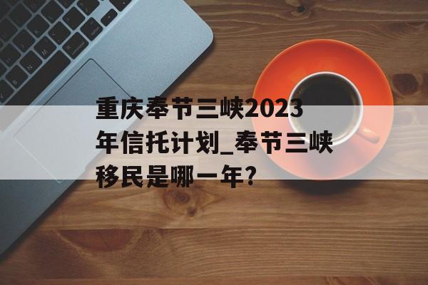 重庆奉节三峡2023年信托计划_奉节三峡移民是哪一年?